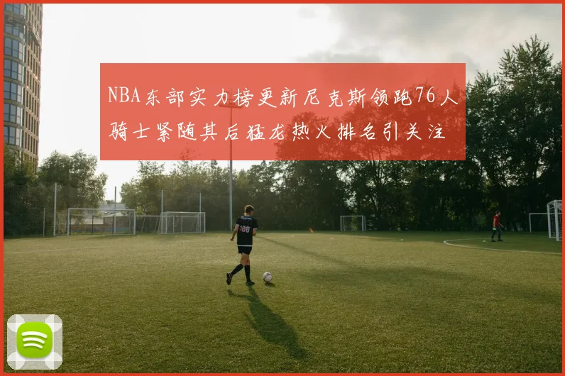 NBA东部实力榜更新尼克斯领跑76人骑士紧随其后猛龙热火排名引关注