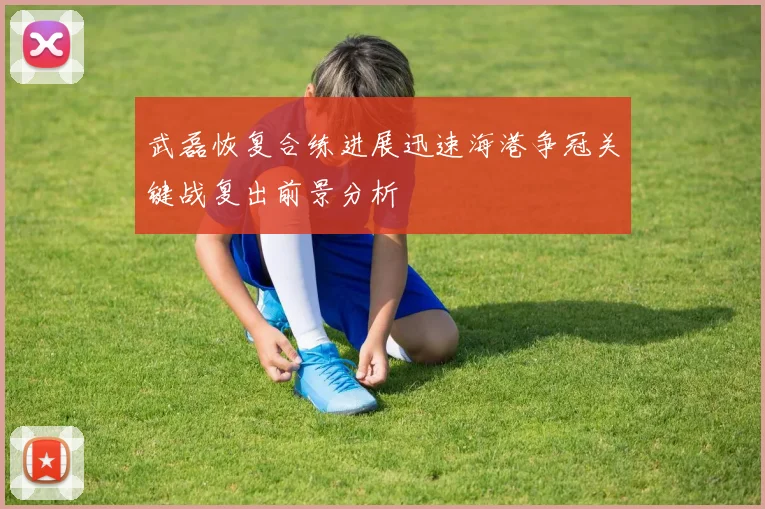 武磊恢复合练进展迅速海港争冠关键战复出前景分析