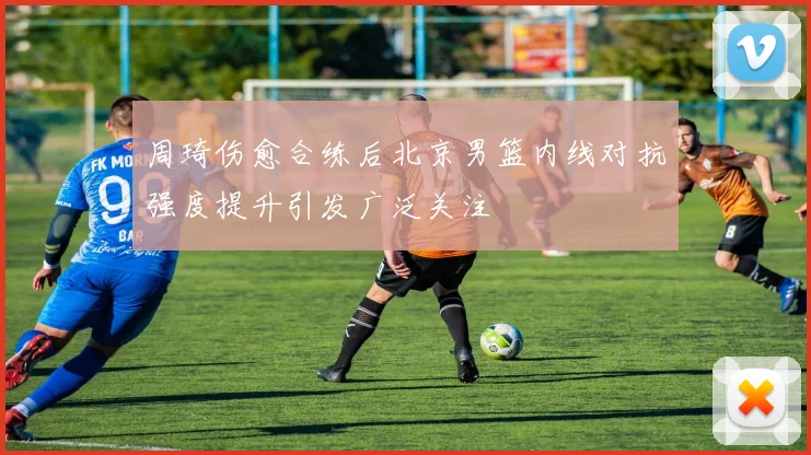 周琦伤愈合练后北京男篮内线对抗强度提升引发广泛关注