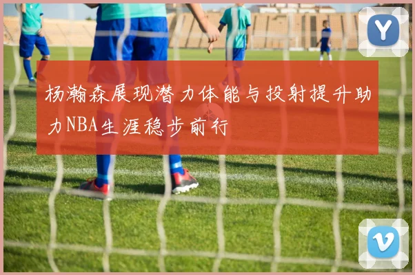杨瀚森展现潜力体能与投射提升助力NBA生涯稳步前行