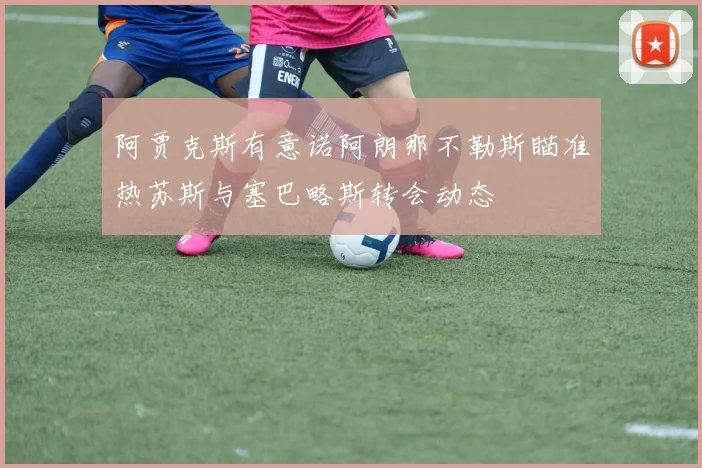 阿贾克斯有意诺阿朗那不勒斯瞄准热苏斯与塞巴略斯转会动态